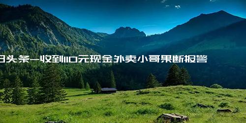 今日头条-收到110元现金外卖小哥果断报警 原来是一次“美丽的误会”-收到-110元